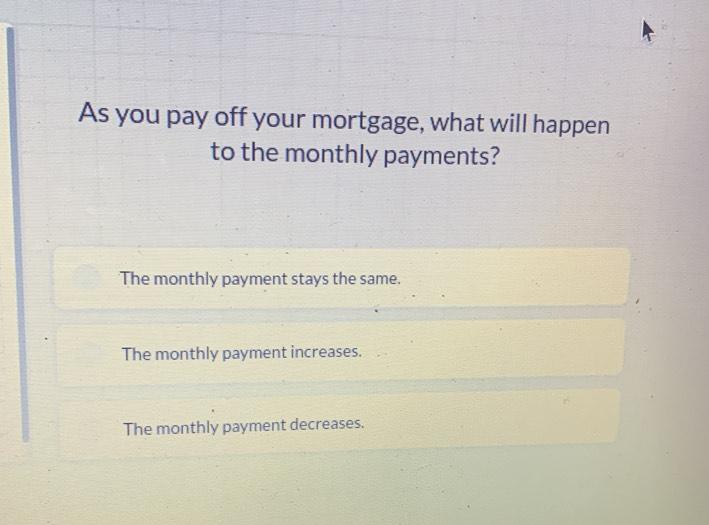 As you pay off your mortgage, what will happen
to the monthly payments?
The monthly payment stays the same.
The monthly payment increases.
The monthly payment decreases.