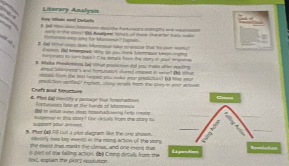 Literary Analysis 

iy Ieas and Detaia 
f. SR cnes Ritntecon mecnte forandy cngs and ome es 
on ly in the sary ? ( nalgee Wtich of these cheacter tats make 
Portorane creg gray for Montrsdr? Extih. 
_ 
Z dag Wter migo tnes Monpesst sake fo ensione that his pan wor? 
Eton, (b) interpet Wy an you tenk Moreer Aep anging 
Rortunato to nom badk? Ohe detaris from the story in your respatse. 
B. Make Predictions (a) What preition dio you make after reading 
asost Montrese's and Fomnato't stared aneest in wre? (b) tkat 
_ 
dietalls from the toxt heped you maka your prediction? Was your 
prediction venfled? Explain, cong artalls from the story in your arower 
Craft and Structure C 
4. Plot (a) imenily a pesage tat fomenhadions 
Fortunatos fate at the hands of Montrescn 
_ 
_ 
b) in whhat ways does foreshadowing help create 
suspense i this starr? Use detalls from the story to 
_ 
5. Plot (a) Fill out a plot degram like the one srown. 
_ 
identify two key events in the rising action of the story. 
the event that marks the climax, and one event that 
is part of the falling action. (b) Citing details from the Expotitios 
text, explain the plot's resolution.