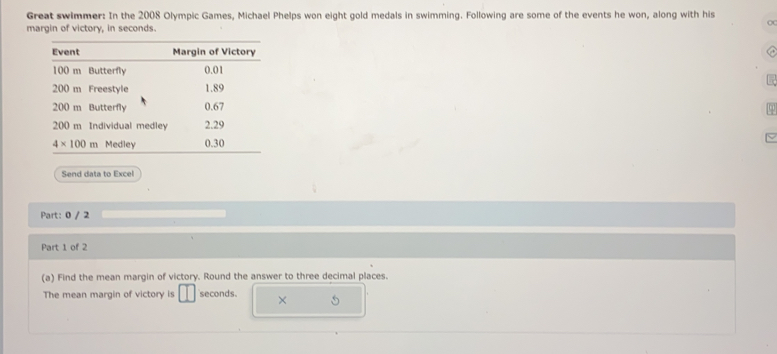 Great swimmer: In the 2008 Olympic Games, Michael Phelps won eight gold medals in swimming. Following are some of the events he won, along with his
OC
margin of victory, in seconds

Send data to Excel
Part: 0 / 2
Part 1 of 2
(a) Find the mean margin of victory. Round the answer to three decimal places.
The mean margin of victory is seconds. ×