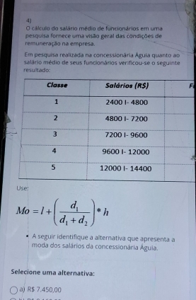 cálculo do salário médio de funcignários em uma
pesquisa fornece uma visão geral das condições de
remuneração na empresa.
Em pesquisa realizada na concessionária Águia quanto ao
salário médio de seus funcionários verificou-se o seguinte
resultado:
F
Use:
Mo=l+(frac d_1d_1+d_2)*h
A seguir identifique a alternativa que apresenta a
moda dos salários da concessionária Águia.
Selecione uma alternativa:
a) R$ 7.450,00