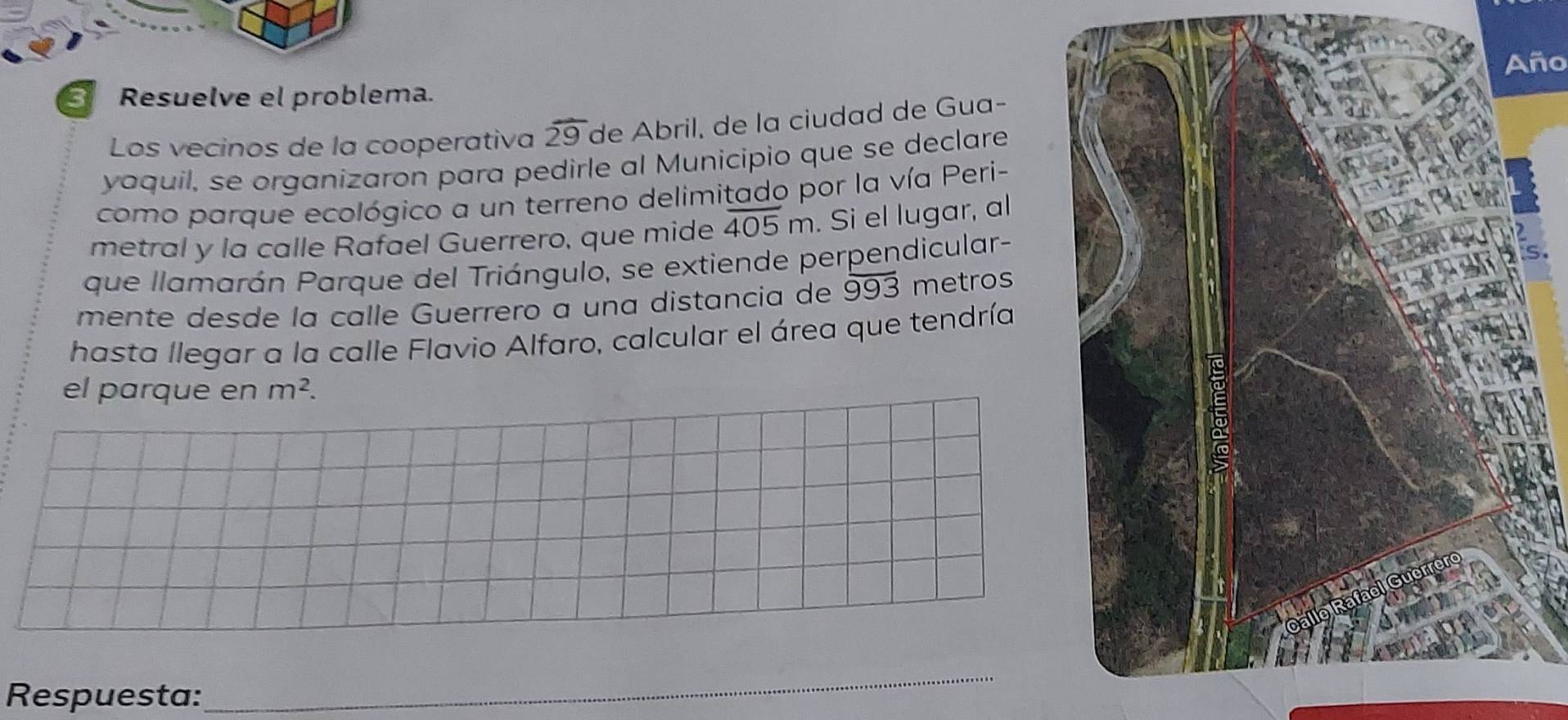 Año 
3 Resuelve el problema. 
Los vecinos de la cooperativa overline 29 de Abril, de la ciudad de Gua- 
yaquil, se organizaron para pedirle al Municipio que se declare 
como parque ecológico a un terreno delimitado por la vía Peri- 
metral y la calle Rafael Guerrero, que mide overline 405m. Si el lugar, al 
que llamarán Parque del Triángulo, se extiende perpendicular- 
mente desde la calle Guerrero a una distancia de 993 metros
hasta llegar a la calle Flavio Alfaro, calcular el área que tendría 
el parque en m^2. 
Respuesta: 
_