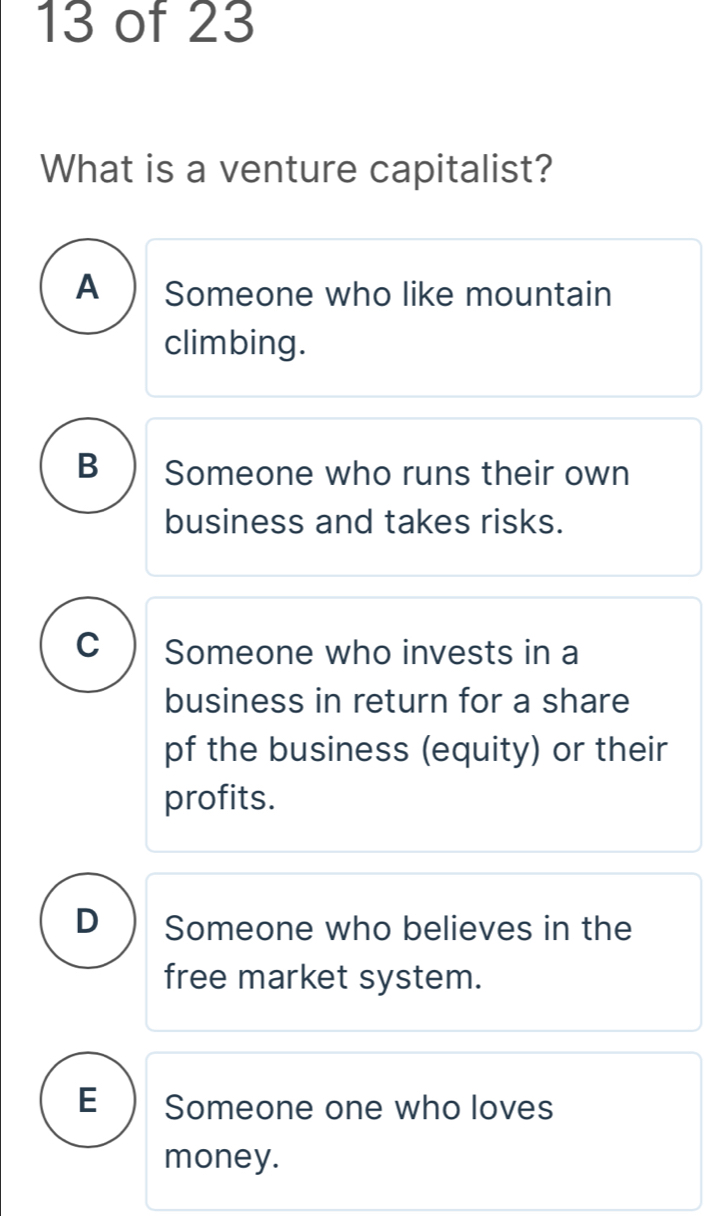 of 23
What is a venture capitalist?
A Someone who like mountain
climbing.
B Someone who runs their own
business and takes risks.
C Someone who invests in a
business in return for a share
pf the business (equity) or their
profits.
D Someone who believes in the
free market system.
E Someone one who loves
money.