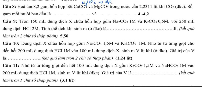 (H^C). 
Câu 8: Hoà tan 8, 2 gam hỗn hợp bột CaCOs và MgCO_3 trong nước cần 2,2311 lít khí CO_2 (đkc). Số 
gam mỗi muối ban đầu là_ . và._ .4 -4,2 
Câu 9: Trộn 150 mL dung dịch X chứa hỗn hợp gồm Na_2CO_3 1M và K_2CO_30,5M. với 250 mL
dung dịch HCl 2M. Tính thể tích khí sinh ra (ở đkc) là_ .lít (kết quả 
làm tròn 2 chữ số thập phân) 5,58
Câu 10: Dung dịch X chứa hỗn hợp gồm Na_2CO_3 1,5M và KHCO_3 1M. Nhỏ từ từ từng giọt cho 
đến hết 200 mL dung dịch HCl 1M vào 100 mL dung dịch X, sinh ra V lít khí (ở đkc). Giá trị của V 
là_ (kết quả làm tròn 2 chữ số thập phân) (1,24 lít) 
Câu 11: Nhỏ từ từ từng giọt đến hết 100 mL dung dịch X gồm K_2CO_31,5M I và NaHCO₃ 1M vào
200 mL dung dịch HCl 1M, sinh ra V lít khi (đkc). Giá trị của V là _(kết quả 
làm tròn 1 chữ số thập phân) (3,1 lít)