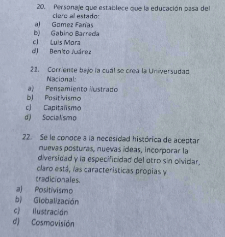 Personaje que establece que la educación pasa del
clero al estado:
a) Gomez Farías
b) Gabino Barreda
c) Luis Mora
d) Benito Juárez
21. Corriente bajo la cuál se crea la Universudad
Nacional:
a) Pensamiento ilustrado
b) Positivismo
c) Capitalismo
d) Socialismo
22. Se le conoce a la necesidad histórica de aceptar
nuevas posturas, nuevas ideas, incorporar la
diversidad y la especificidad del otro sin olvidar,
claro está, las características propias y
tradicionales.
a) Positivismo
b) Globalización
c) Ilustración
d) Cosmovisión