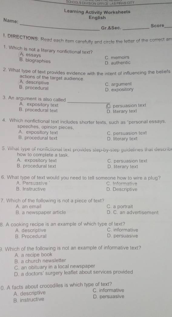 SChOOLs divisioN OffICE las piñas cITy
Learning Activity Worksheets
English
_
Name:
Gr.&Sec. _Score_
I. DIRECTIONS: Read each item carefully and circle the letter of the correct an
1. Which is not a literary nonfictional text?
A. essays
C. memoirs
B. biographies
D. authentic
2. What type of text provides evidence with the intent of influencing the beliefs
actions of the target audience.
A. descriptive
C. argument
B. procedural
D. expository
3. An argument is also called
_
A. expository text C. persuasion text
B. procedural text D. literary text
4. Which nonfictional text includes shorter texts, such as "personal essays,
speeches, opinion pieces,
A. expository text C. persuasion text
B. procedural text D. literary text
5. What type of nonfictional text provides step-by-step guidelines that describe
how to complete a task.
A. expository text C. persuasion text
B. procedural text D. literary text
6. What type of text would you need to tell someone how to wire a plug?
A. Persuasive C. Informative
B. Instructive D. Descriptive
7. Which of the following is not a piece of text?
A. an email C. a portrait
B. a newspaper article D. C. an advertisement
8. A cooking recipe is an example of which type of text?
A. descriptive C. informative
B. Procedural D. persuasive
. Which of the following is not an example of informative text?
A. a recipe book
B. a church newsletter
C. an obituary in a local newspaper
D. a doctors' surgery leaflet about services provided
0). A facts about crocodiles is which type of text?
A. descriptive C. informative
B. instructive D. persuasive