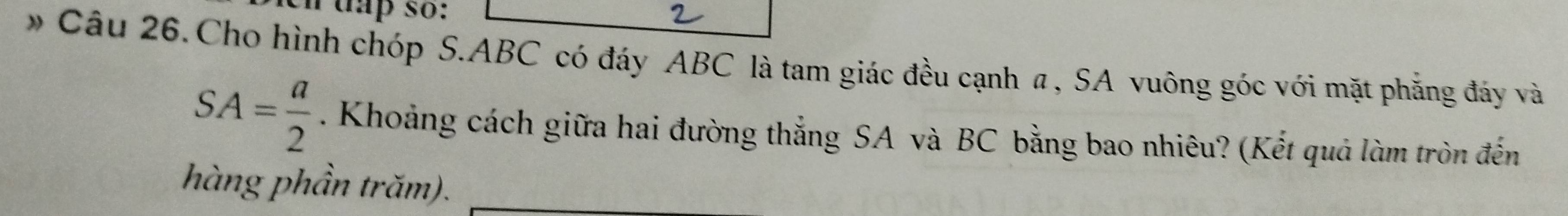 tap so: 
* Câu 26.Cho hình chóp S. ABC có đáy ABC là tam giác đều cạnh a, SA vuông góc với mặt phẳng đáy và
SA= a/2 . Khoảng cách giữa hai đường thắng SA và BC bằng bao nhiêu? (Kết quả làm tròn đến 
hàng phần trăm).