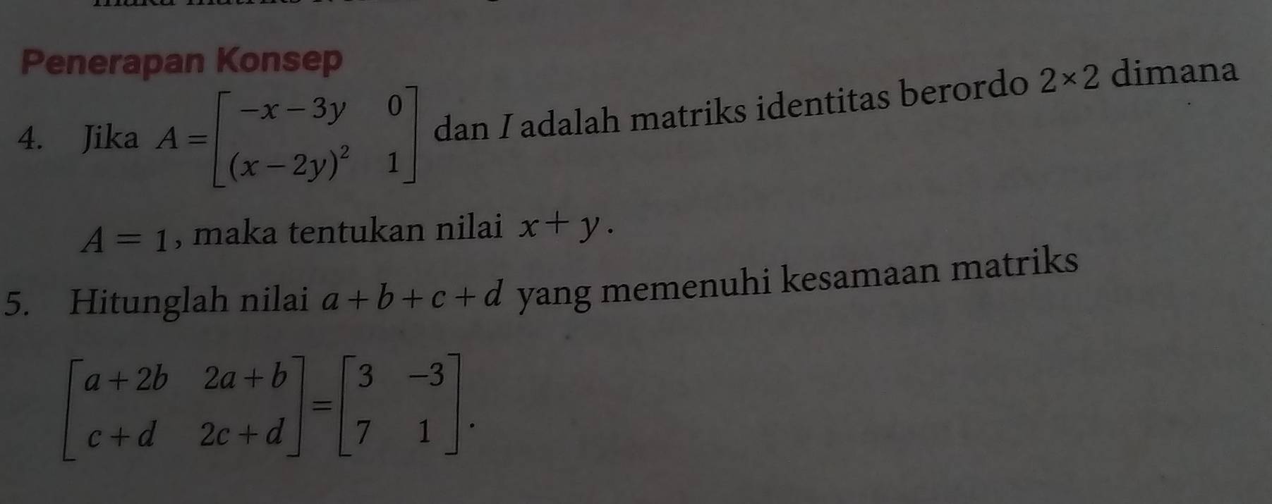 Penerapan Konsep 
4. Jika A=beginbmatrix -x-3y&0 (x-2y)^2&1endbmatrix dan I adalah matriks identitas berordo 2* 2 dimana
A=1 , maka tentukan nilai x+y. 
5. Hitunglah nilai a+b+c+d yang memenuhi kesamaan matriks
beginbmatrix a+2b&2a+b c+d&2c+dendbmatrix =beginbmatrix 3&-3 7&1endbmatrix.