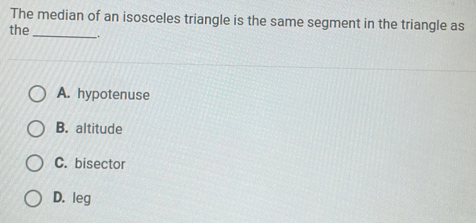 The median of an isosceles triangle is the same segment in the triangle as
the
_.
A. hypotenuse
B. altitude
C. bisector
D. leg