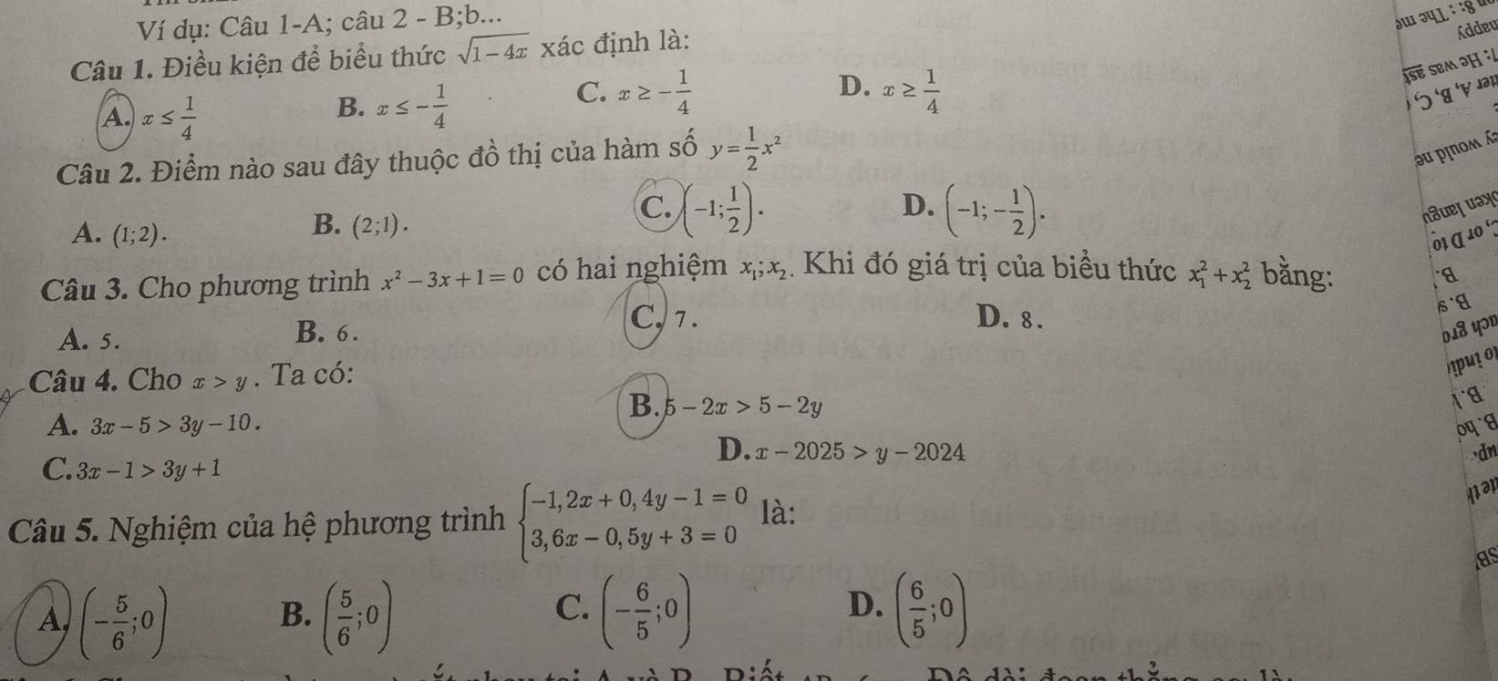 Ví dụ: Câu 1-A; câu 2 - B;b...
əɯ ə५L : :8५
Câu 1. Điều kiện để biểu thức sqrt(1-4x) xác định là:
Addeu
é eM
D.
A. x≤  1/4 
B. x≤ - 1/4 
C. x≥ - 1/4  x≥  1/4  5 
Câu 2. Điểm nào sau đây thuộc đồ thị của hàm số y= 1/2 x^2
ə u pinomá
D.
B. (2;1).
C. )(-1; 1/2 ). (-1;- 1/2 ). nsuejuay
A. (1;2). δ1 α 10 º
Câu 3. Cho phương trình x^2-3x+1=0 có hai nghiệm x_1; x_2. Khi đó giá trị của biểu thức x_1^(2+x_2^2 bằng:
C, 7. D. 8.
sg
A. 5.
B. 6. 018 Yɔ1
Câu 4. Cho x>y. Ta có:
put o
B. 5-2x>5-2y
A. 3x-5>3y-10.
D. x-2025>y-2024 dn
C. 3x-1>3y+1
Câu 5. Nghiệm của hệ phương trình beginarray)l -1,2x+0,4y-1=0 3,6x-0,5y+3=0endarray. là:
121
as
C.
A, (- 5/6 ;0) ( 5/6 ;0) (- 6/5 ;0) ( 6/5 ;0)
B.
D.