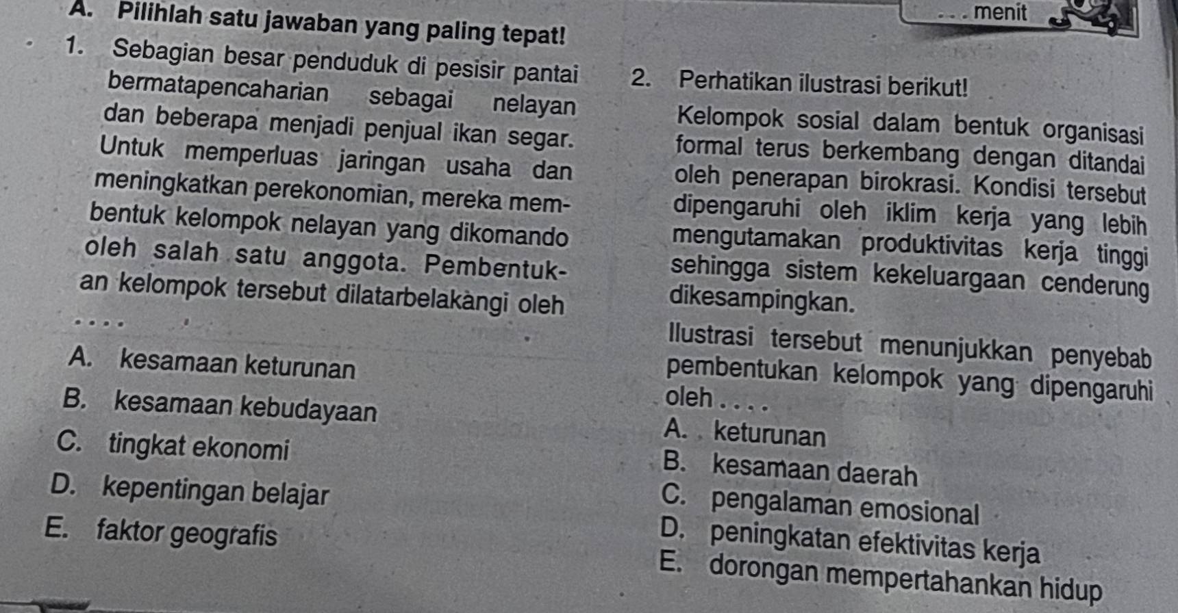 menit
A. Pilihlah satu jawaban yang paling tepat!
1. Sebagian besar penduduk di pesisir pantai 2. Perhatikan ilustrasi berikut!
bermatapencaharian sebagai nelayan Kelompok sosial dalam bentuk organisasi
dan beberapa menjadi penjual ikan segar. formal terus berkembang dengan ditandai
Untuk memperluas jaringan usaha dan oleh penerapan birokrasi. Kondisi tersebut
meningkatkan perekonomian, mereka mem- dipengaruhi oleh iklim kerja yang lebih
bentuk kelompok nelayan yang dikomando
mengutamakan produktivitas kerja tinggi
oleh salah satu anggota. Pembentuk-
sehingga sistem kekeluargaan cenderung
an kelompok tersebut dilatarbelakàngi oleh
dikesampingkan.
...
Ilustrasi tersebut menunjukkan penyebab
pembentukan kelompok yang dipengaruhi
A. kesamaan keturunan oleh . . . .
B. kesamaan kebudayaan
A. keturunan
C. tingkat ekonomi
B. kesamaan daerah
D. kepentingan belajar
C. pengalaman emosional
D. peningkatan efektivitas kerja
E. faktor geografis E. dorongan mempertahankan hidup