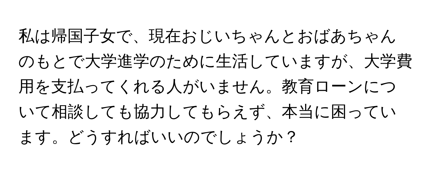 私は帰国子女で、現在おじいちゃんとおばあちゃんのもとで大学進学のために生活していますが、大学費用を支払ってくれる人がいません。教育ローンについて相談しても協力してもらえず、本当に困っています。どうすればいいのでしょうか？