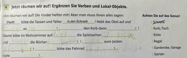 Jetzt räumen wir auf! Ergänzen Sie Verben und Lokal-Objekte. 
etzt räumen wir auf! Die Kinder helfen mit! Aber man muss ihnen alles sagen: Achten Sie auf das Genus! 
Stellt ___ bitte die Tassen und Teller _ in den Schrank_ ! Hebt das Obst auf und Schrank 
2 ! 
_es _1 , _den Korb dann _Korb, Tisch 
ääumt bitte im Wohnzimmer auf: _die Spielsachen _Kiste 
and_ die Bücher_ _eure Jacken Regal 
_ 
5! _bitte das Fahrrad _Garderobe, Garage 
nicht _ 7 _. Garten