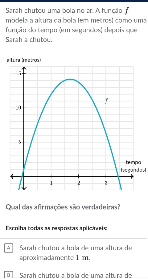 Sarah chutou uma bola no ar. A função f
modela a altura da bola (em metros) como uma
função do tempo (em segundos) depois que
Sarah a chutou.
altura (metros)
(segundos)
Qual das afirmações são verdadeiras?
Escolha todas as respostas aplicáveis:
A Sarah chutou a bola de uma altura de
aproximadamente 1 m.
B Sarah chutou a bola de uma altura de