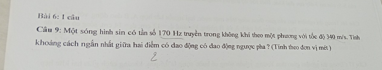 câu 
Câu 9: Một sóng hình sin có tần số 170 Hz truyền trong không khí theo một phương với tốc độ 340 m/s. Tính 
khoảng cách ngắn nhất giữa hai điểm có dao động có dao động ngược pha ? (Tính theo đơn vị mét )