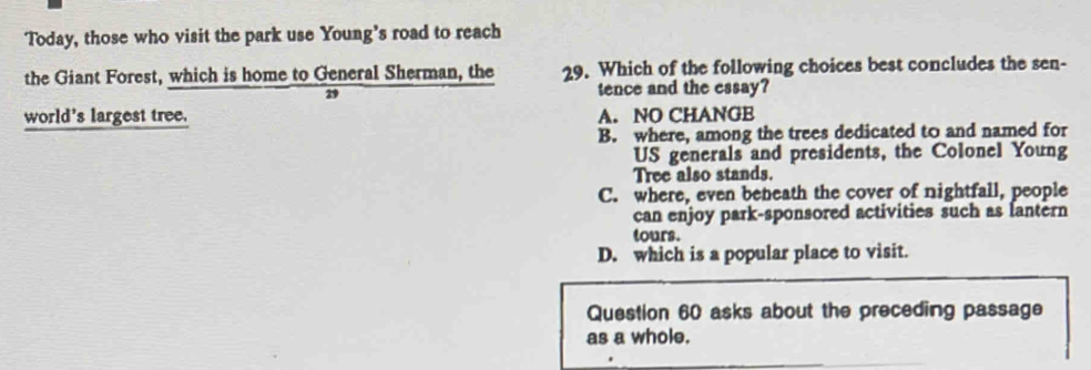 Today, those who visit the park use Young’s road to reach
the Giant Forest, which is home to General Sherman, the 29. Which of the following choices best concludes the sen-
29 tence and the essay?
world's largest tree. A. NO CHANGE
B. where, among the trees dedicated to and named for
US generals and presidents, the Colonel Young
Tree also stands.
C. where, even beneath the cover of nightfall, people
can enjoy park-sponsored activities such as lantern
tours.
D. which is a popular place to visit.
Question 60 asks about the preceding passage
as a whole.