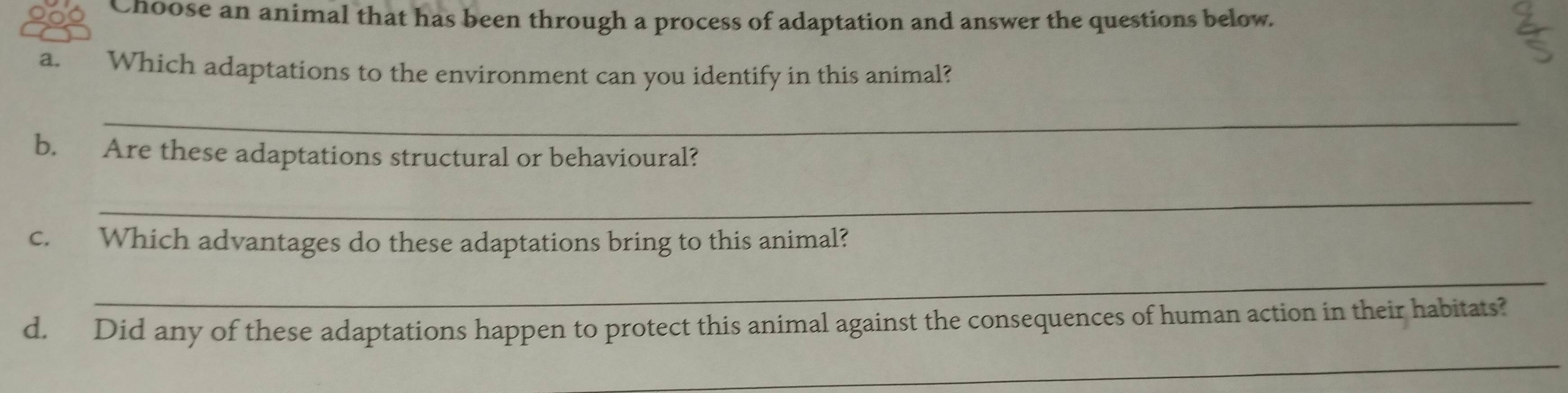 Choose an animal that has been through a process of adaptation and answer the questions below. 
a. Which adaptations to the environment can you identify in this animal? 
_ 
b. Are these adaptations structural or behavioural? 
_ 
c. Which advantages do these adaptations bring to this animal? 
_ 
d, Did any of these adaptations happen to protect this animal against the consequences of human action in their habitats? 
_