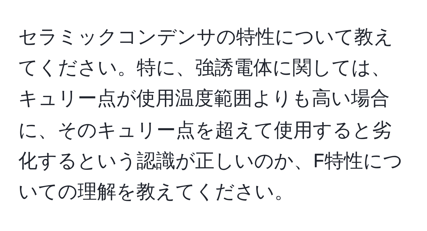 セラミックコンデンサの特性について教えてください。特に、強誘電体に関しては、キュリー点が使用温度範囲よりも高い場合に、そのキュリー点を超えて使用すると劣化するという認識が正しいのか、F特性についての理解を教えてください。