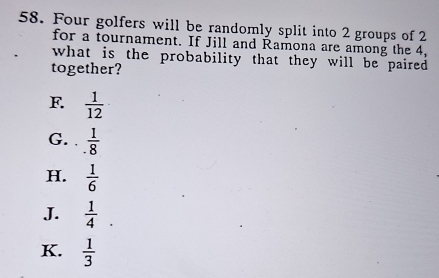 Four golfers will be randomly split into 2 groups of 2
for a tournament. If Jill and Ramona are among the 4,
what is the probability that they will be paired 
together?
F  1/12 
G. .  1/8 
H.  1/6 
J.  1/4 .
K.  1/3 