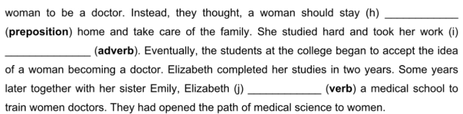 woman to be a doctor. Instead, they thought, a woman should stay (h)_ 
(preposition) home and take care of the family. She studied hard and took her work (i) 
_(adverb). Eventually, the students at the college began to accept the idea 
of a woman becoming a doctor. Elizabeth completed her studies in two years. Some years
later together with her sister Emily, Elizabeth (j) _(verb) a medical school to 
train women doctors. They had opened the path of medical science to women.