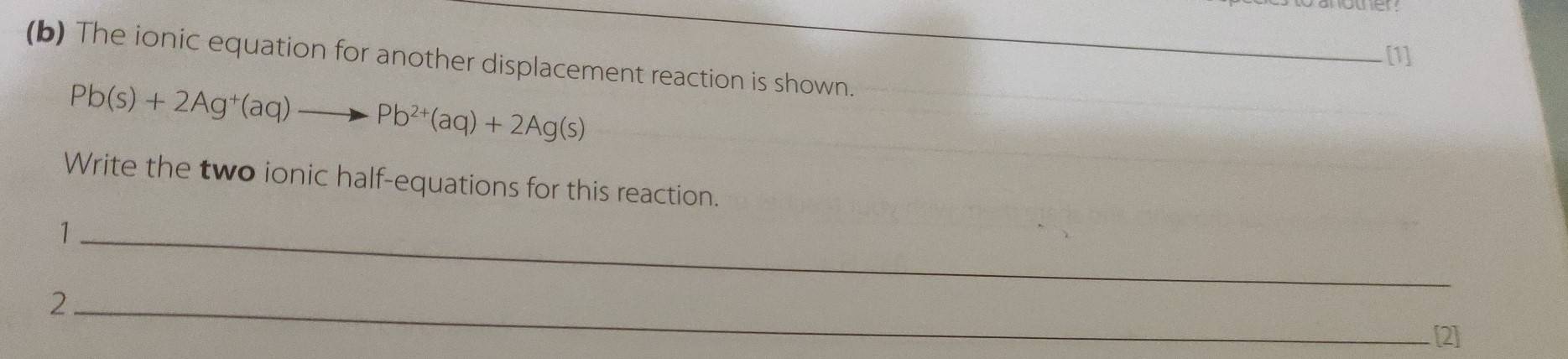 [1] 
(b) The ionic equation for another displacement reaction is shown.
Pb(s)+2Ag^+(aq)to Pb^(2+)(aq)+2Ag(s)
Write the two ionic half-equations for this reaction. 
_1 
_2 
[2]