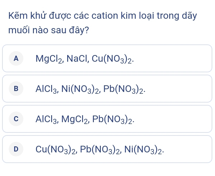 Kẽm khử được các cation kim loại trong dãy
muối nào sau đây?
A MgCl_2 , NaCl, Cu(NO_3)_2.
B AlCl_3, Ni(NO_3)_2, Pb(NO_3)_2.
C AlCl_3, MgCl_2, Pb(NO_3)_2.
D Cu(NO_3)_2, Pb(NO_3)_2, Ni(NO_3)_2.