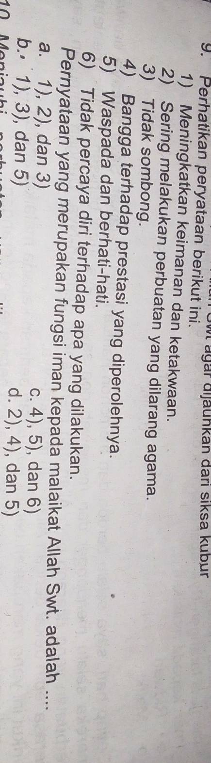 Sw ägär dijäunkan darı siksa kubur
9. Perhatikan peryataan berikut ini.
1) Meningkatkan keimanan dan ketakwaan.
2) Sering melakukan perbuatan yang dilarang agama.
3) Tidak sombong.
4) Bangga terhadap prestasi yang diperolehnya.
5) Waspada dan berhati-hati.
6) Tidak percaya diri terhadap apa yang dilakukan.
Pernyataan yang merupakan fungsi iman kepada malaikat Allah Swt. adalah ....
a. 1), 2), dan 3) c. 4), 5), dan 6)
b.⋅ 1), 3), dan 5) d. 2), 4), dan 5)
10 Menia u hi