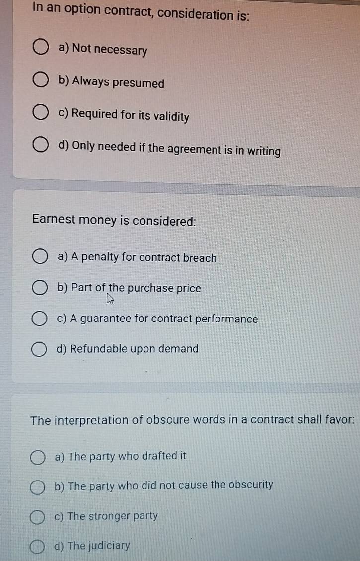 In an option contract, consideration is:
a) Not necessary
b) Always presumed
c) Required for its validity
d) Only needed if the agreement is in writing
Earnest money is considered:
a) A penalty for contract breach
b) Part of the purchase price
c) A guarantee for contract performance
d) Refundable upon demand
The interpretation of obscure words in a contract shall favor:
a) The party who drafted it
b) The party who did not cause the obscurity
c) The stronger party
d) The judiciary