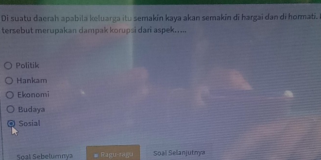 Di suatu daerah apabila keluarga itu semakin kaya akan semakin di hargai dan di hormati.
tersebut merupakan dampak korupsi dari aspek.....
Politik
Hankam
Ekonomi
Budaya
。 Sosial
Soal Sebelumnya Ragu-ragu Soal Selanjutnya