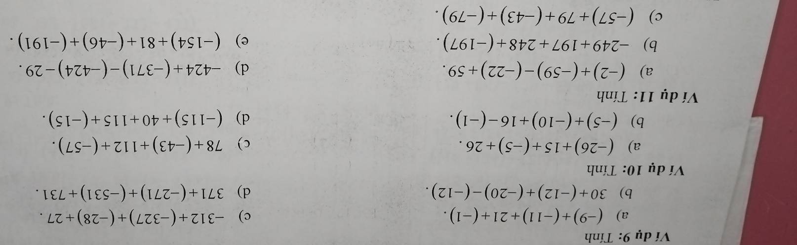 Ví dụ 9: Tính 
a) (-9)+(-11)+21+(-1). c) -312+(-327)+(-28)+27. 
b) 30+(-12)+(-20)-(-12). d) 371+(-271)+(-531)+731. 
Ví dụ 10: Tính 
a) (-26)+15+(-5)+26. c) 78+(-43)+112+(-57). 
b) (-5)+(-10)+16-(-1). d) (-115)+40+115+(-15). 
Ví dụ 11: Tính 
a) (-2)+(-59)-(-22)+59. d) -424+(-371)-(-424)-29. 
b) -249+197+248+(-197). e) (-154)+81+(-46)+(-191). 
c) (-57)+79+(-43)+(-79).