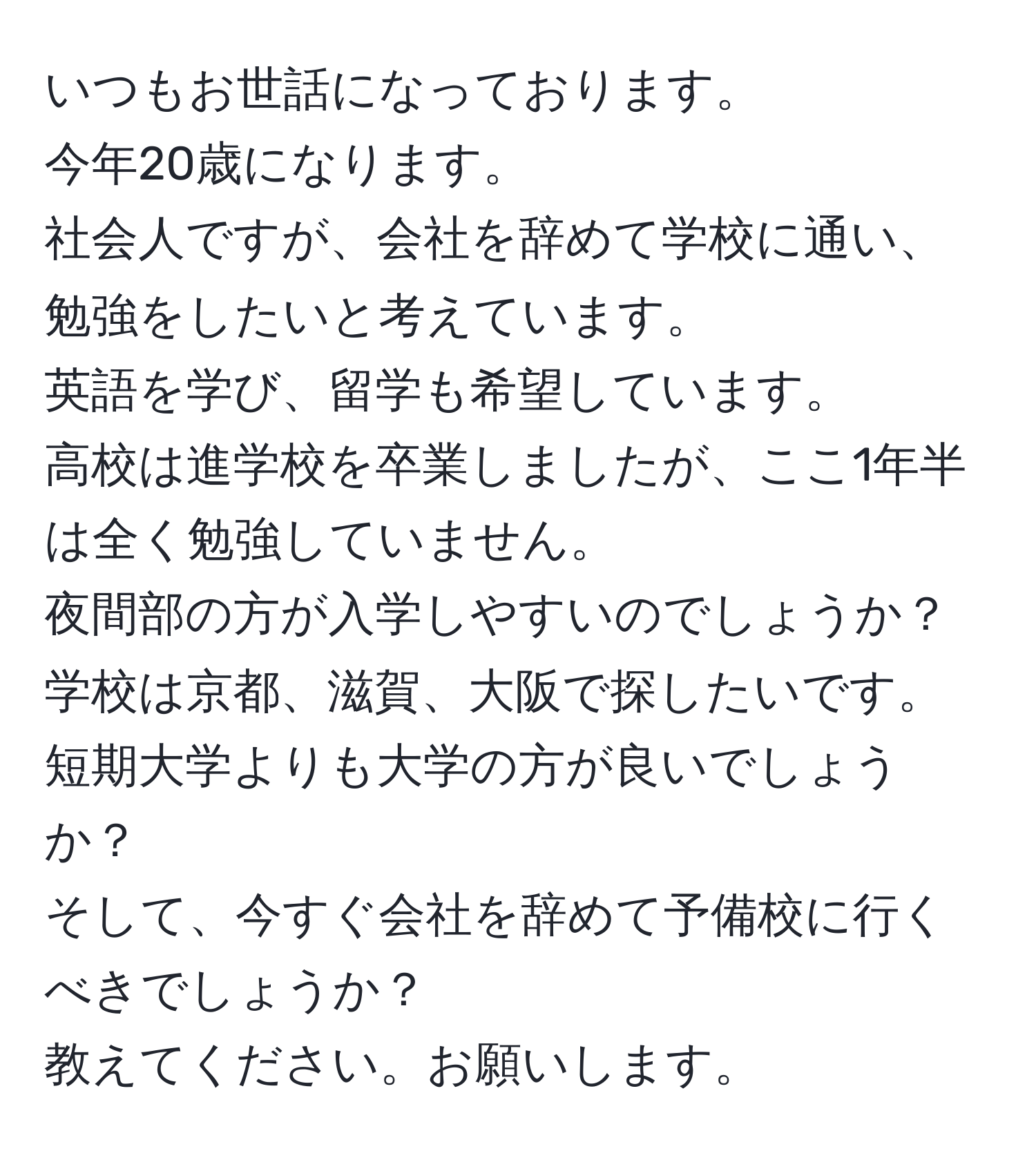 いつもお世話になっております。  
今年20歳になります。  
社会人ですが、会社を辞めて学校に通い、勉強をしたいと考えています。  
英語を学び、留学も希望しています。  
高校は進学校を卒業しましたが、ここ1年半は全く勉強していません。  
夜間部の方が入学しやすいのでしょうか？ 学校は京都、滋賀、大阪で探したいです。  
短期大学よりも大学の方が良いでしょうか？  
そして、今すぐ会社を辞めて予備校に行くべきでしょうか？  
教えてください。お願いします。