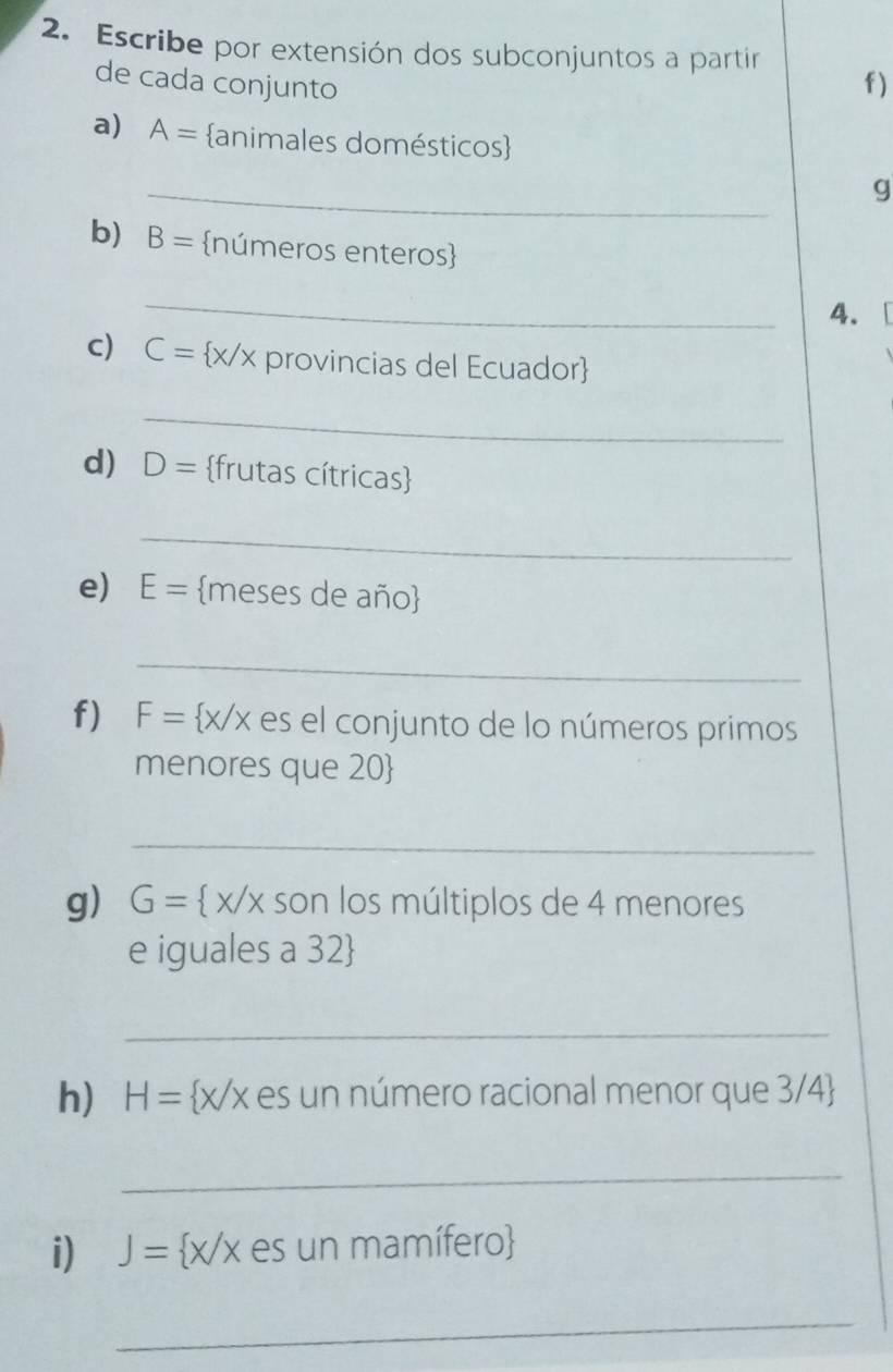 Escribe por extensión dos subconjuntos a partír 
de cada conjunto f) 
a) A= animales domésticos 
_ 
g 
b) B= números enteros 
_ 
4. [ 
c) C= x/x provincias del Ecuador 
_ 
d) D= frutas cítricas 
_ 
e) E= meses de año 
_ 
f) F= x/x es el conjunto de lo números primos 
menores que 20  
_ 
g) G= x/x son los múltiplos de 4 menores 
e iguales a 32  
_ 
h) H= x/x es un número racional menor que 3/4
_ 
i) J= x/x es un mamífero
_