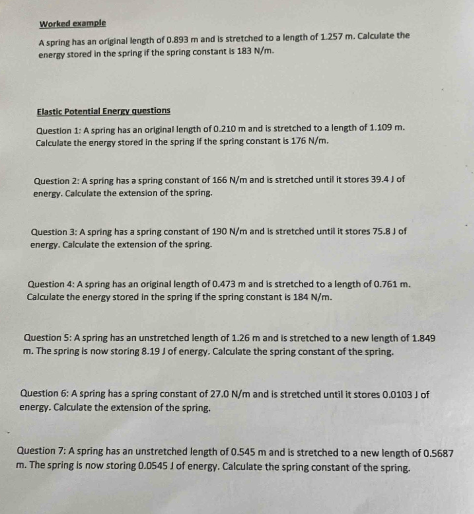 Worked example 
A spring has an original length of 0.893 m and is stretched to a length of 1.257 m. Calculate the 
energy stored in the spring if the spring constant is 183 N/m. 
Elastic Potential Energy questions 
Question 1: A spring has an original length of 0.210 m and is stretched to a length of 1.109 m. 
Calculate the energy stored in the spring if the spring constant is 176 N/m. 
Question 2: A spring has a spring constant of 166 N/m and is stretched until it stores 39.4 J of 
energy. Calculate the extension of the spring. 
Question 3: A spring has a spring constant of 190 N/m and is stretched until it stores 75.8 J of 
energy. Calculate the extension of the spring. 
Question 4: A spring has an original length of 0.473 m and is stretched to a length of 0.761 m. 
Calculate the energy stored in the spring if the spring constant is 184 N/m. 
Question 5: A spring has an unstretched length of 1.26 m and is stretched to a new length of 1.849
m. The spring is now storing 8.19 J of energy. Calculate the spring constant of the spring. 
Question 6: A spring has a spring constant of 27.0 N/m and is stretched until it stores 0.0103 J of 
energy. Calculate the extension of the spring. 
Question 7: A spring has an unstretched length of 0.545 m and is stretched to a new length of 0.5687
m. The spring is now storing 0.0545 J of energy. Calculate the spring constant of the spring.