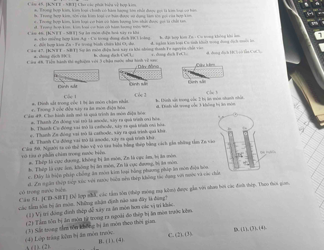 [KNTT - SBT] Cho các phát biểu về hợp kim.
a. Trong hợp kim, kim loại chính có hàm lượng lớn nhật được gọi là kim loại cơ bản
,.
b. Trong hợp kim, tên của kim loại cơ bản được sứ dụng làm tên gọi của hợp kim
c. Trong hợp kim, kim loại cơ bản có hàm lượng lớn nhất được gọi là chất tan.
d. Trong hợp kim, kim loại cơ bản cô hàm lượng trên 90%
Câu 46. [KNTT - SBT] Sự ăn mòn điện hoá xây ra khi
a. cho miếng hợp kim Ag - Cu trong dung dịch HCl loãng. b. đặt hợp kim Zn - Cu trong không khi âm.
c. đột hợp kim Zn - Fe trong bình chứa khi O, dư. d. ngăm kim loại Cu tinh khiết trong đung dịch muồi ăn
Câu 47. [KNTT - SBT] Sự ăn mòn điện hoá xây ra khi nhủng thanh Fe nguyên chất vào
a. dung dịch HCl: b. dung dịch CuCl₂: c. dung dịch FeCl₃;
Câu 48. Tiến hành thí nghiệm với 3 chậu nước như hình về sau: d. dung dịch HCl có lẫn CuCl₂.
Dâv đồng Dày kêm
Đinh sắt Đình sắt Đình sắt
Cốc 1 Cộc 2 Cộc 3
a. Đinh sắt trong cốc 1 bị ăn môn chậm nhất.
e. Trong 3 cốc đều xáy ra ăn mòn điện hóa. b. Đinh sắt trong cốc 2 bị ăn mòn nhanh nhật.
d. Đinh sắt trong cốc 3 không bị ăn mòn
Câu 49. Cho hình ảnh mô tả quả trình ấn mòn điện hóa:
a. Thanh Zn đóng vai trò là anode, xây ra quả trình oxi hòa.
b. Thanh Cu đóng vai trò là cathode, xày ra quá trình oxi hỏa.
c. Thanh Zn đóng vai trò là cathode, xáy ra quá trình quá khứ. 
d. Thanh Cu đóng vai trò là anode, xây ra quá trình khử.
Câu 50. Người ta có thể bảo vphi vớ tàu biển bằng thép bằng cách gắn những tấm Zn v
vô tàu ở phần chìm trong nước biển.
a. Thép là cực dương, không bị ăn mòn, Zn là cực âm, bị ăn mòn,
b. Thép là cực âm, không bị ăn mòn, Zn là cực dương, bị ăn mòn.
c. Đây là biện pháp chống ăn môn kim loại bằng phương pháp ăn mòn điện hóa.
d. Zn ngăn thép tiếp xúc với nước biển nên thép không tắc dụng với nước và các
có trong nước biên. Câu 51. [CD-SBT] Để lợp nhả, các tấm tôn (thép mông mạ kẽm) được gắn với nhau bởi các đinh thép. Theo thời gian,
các tấm tôn bị ăn mòn. Những nhận định nào sau đây là đúng?
(1) Vị trí đóng đình thép dễ xảy ra ăn môn hơn các vị trí khác.
(2) Tầm tôn bị ăn mòn từ trong ra ngoài đo thép bị ăn mòn trước kẽm.
(3) Sắt trong tấm tôn không bị ăn môn theo thời gian.
D. (1), (3), (4).
(4) Lớp tráng kẽm bị ăn mòn trước.
A (1). (2). B. (1), (4). C. (2), (3).