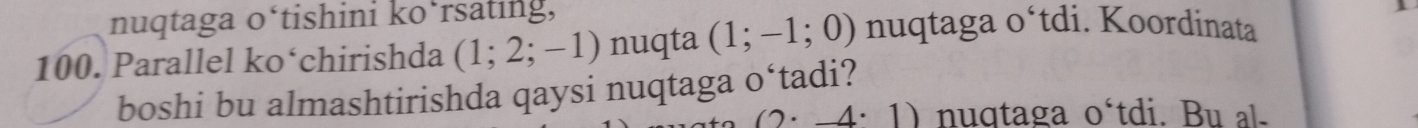 nuqtaga o‘tishini ko‘rsating,
100. Parallel ko‘chirishda (1;2;-1) nuqta (1;-1;0) nuqtaga o‘tdi. Koordinata 
boshi bu almashtirishda qaysi nuqtaga o‘tadi?
(2· _ 4· 1) nuqtaga o´tdi. Bu al-