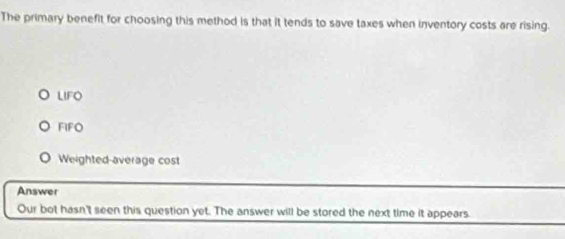 The primary benefit for choosing this method is that it tends to save taxes when inventory costs are rising.
LIFO
FIFO
Weighted-average cost
Answer
Our bot hasn't seen this question yet. The answer will be stored the next time it appears.