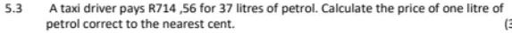 5.3 A taxi driver pays R714 ,56 for 37 litres of petrol. Calculate the price of one litre of 
petrol correct to the nearest cent. C