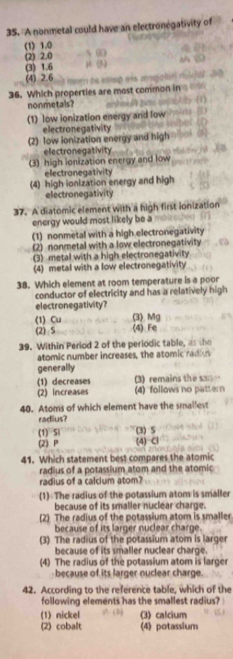 A nonmetal could have an electronegativity of
(1) 1.0
(2) 2.0 - 5 (
(3) 1.6 (1)
(4) 2.6 morn te elesp ato a agol 
36. Which properties are most common in
nonmetals?
(1) low ionization energy and low
electronegativity
(2) low ionization energy and high
electronegativity
(3) high ionization energy and low
electronegativity
(4) high ionization energy and high
electronegativity
37. A diatomic element with a high first ionization
energy would most likely be a
(1) nonmetal with a high electronegativity
(2) nonmetal with a low electronegativity
(3) metal with a high electronegativity
(4) metal with a low electronegativity
38. Which element at room temperature is a poor
conductor of electricity and has a relatively high
electronegativity?
(1) Cu (3) Mg
(2) S (4) Fe
39. Within Period 2 of the periodic table, as the
atomic number increases, the atomic radius
generally
(1) decreases 3) remains the som
(2) Increases (4) follows no pattern
40. Atoms of which element have the smallest
radius?
(1) Si (3) 5
(2) P (4) Cl
41. Which statement best compares the atomic
radius of a potassium atom and the atomic
radius of a calcium atom?
(1) The radius of the potassium atom is smaller
because of its smaller nuclear charge.
(2) The radius of the potassium atom is smaller
because of its larger nuclear charge
(3) The radius of the potassium atom is larger
because of its smaller nuclear charge.
(4) The radius of the potassium atom is larger
because of its larger nuclear charge.
42. According to the reference table, which of the
following elements has the smallest radius?
A. ( D )
(1) nickel (3)calcium
(2) cobalt (4) potassium