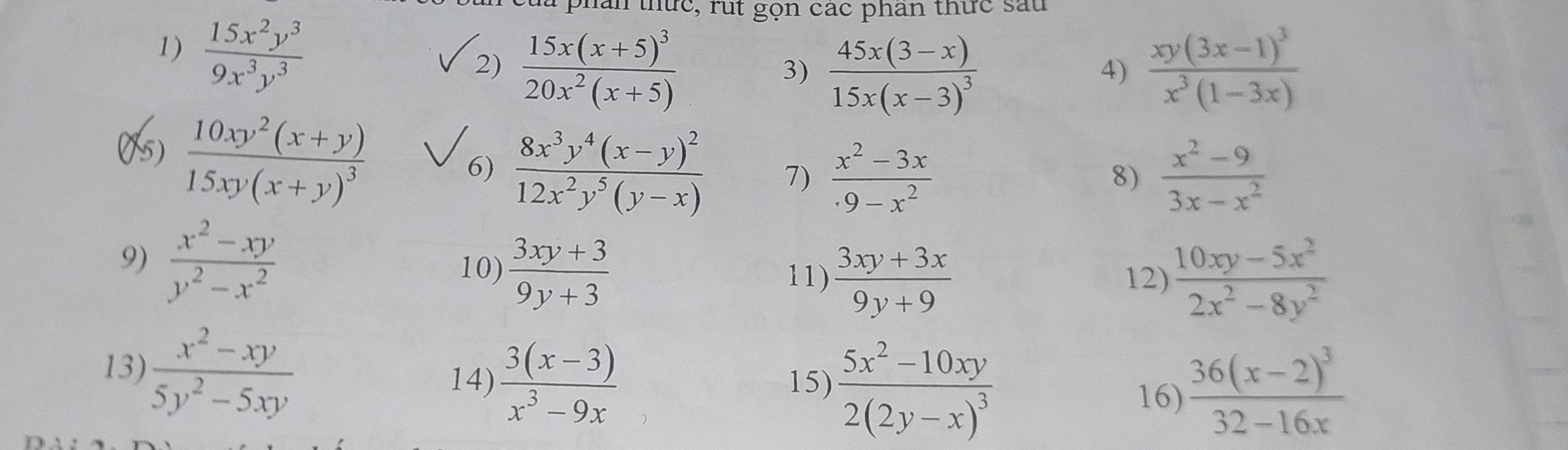  15x^2y^3/9x^3y^3 
hăn thức, rut gọn các phân thức sau 
2) frac 15x(x+5)^320x^2(x+5) frac xy(3x-1)^3x^3(1-3x)
3) frac 45x(3-x)15x(x-3)^3
4) 
05)
frac 10xy^2(x+y)15xy(x+y)^3
6) frac 8x^3y^4(x-y)^212x^2y^5(y-x) 7)  (x^2-3x)/9-x^2   (x^2-9)/3x-x^2 
8) 
9)  (x^2-xy)/y^2-x^2   (3xy+3)/9y+3  11)  (3xy+3x)/9y+9 
10) 
12)  (10xy-5x^2)/2x^2-8y^2 
13)  (x^2-xy)/5y^2-5xy  14)  (3(x-3))/x^3-9x  15) frac 5x^2-10xy2(2y-x)^3 16) frac 36(x-2)^332-16x