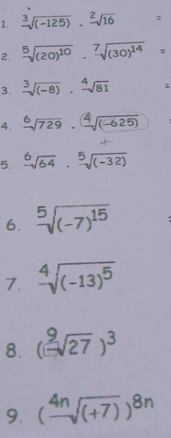 frac 3sqrt((-125)).frac 2sqrt(16)=
2. sqrt[5]((20)^10)· sqrt[7]((30)^14)=
3. sqrt[3]((-8))· sqrt[4](81)=
4. sqrt[6](729)· sqrt[4]((-625))
5. sqrt[6](64)· sqrt[5]((-32))
6. sqrt[5]((-7)^15) : 
7. sqrt[4]((-13)^5)
8. ( 9/1 sqrt(27))^3
9. (frac 4nsqrt((+7)))^8n