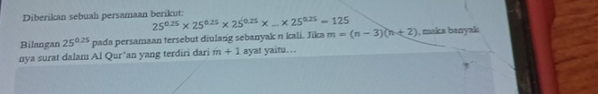 Diberikan sebuah persamaan berikut:
25^(0.25)* 25^(0.25)* 25^(0.25)* ...* 25^(0.25)=125
Bilangan 25^(0.25) pada persamaan tersebut diulang sebanyak n kali. Jika m=(n-3)(n+2) , maka banyak 
nya surat dalam Al Qur’an yang terdiri dari m+1 ayat yaitu...