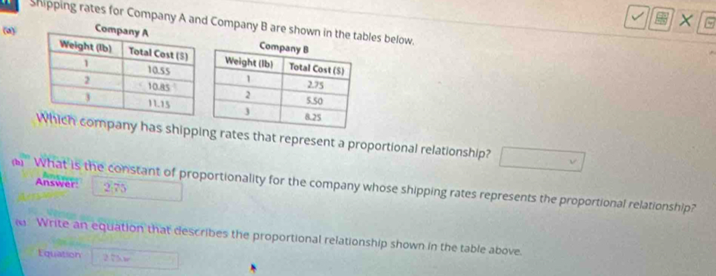 shipping rates for Company A and Company B are shown in the tables below. 
(a) 
company has shippng rates that represent a proportional relationship? 
'' What is the constant of proportionality for the company whose shipping rates represents the proportional relationship? Answer: 275
Write an equation that describes the proportional relationship shown in the table above. 
Equation 275w