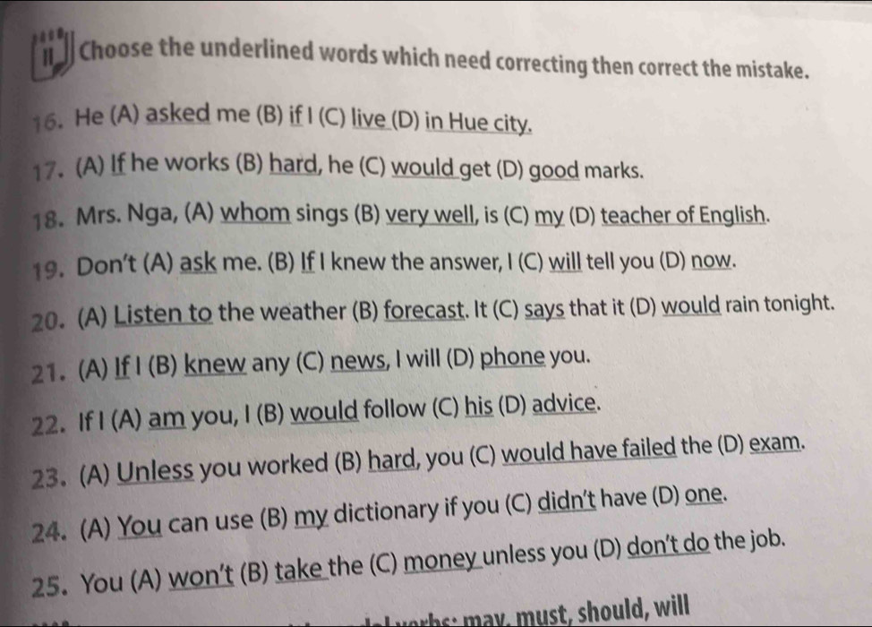 Choose the underlined words which need correcting then correct the mistake. 
16. He (A) asked me (B) if | (C) live (D) in Hue city. 
17. (A) If he works (B) hard, he (C) would get (D) good marks. 
18. Mrs. Nga, (A) whom sings (B) very well, is (C) my (D) teacher of English. 
19. Don't (A) ask me. (B) If I knew the answer, I (C) will tell you (D) now. 
20. (A) Listen to the weather (B) forecast. It (C) says that it (D) would rain tonight. 
21. (A) If I (B) knew any (C) news, I will (D) phone you. 
22. If I (A) am you, I (B) would follow (C) his (D) advice. 
23. (A) Unless you worked (B) hard, you (C) would have failed the (D) exam. 
24. (A) You can use (B) my dictionary if you (C) didn't have (D) one. 
25. You (A) won't (B) take the (C) money unless you (D) don't do the job. 
a v ob s : may, must, should, will