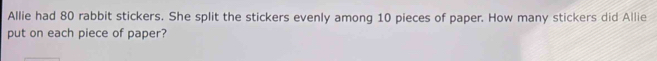 Allie had 80 rabbit stickers. She split the stickers evenly among 10 pieces of paper. How many stickers did Allie 
put on each piece of paper?