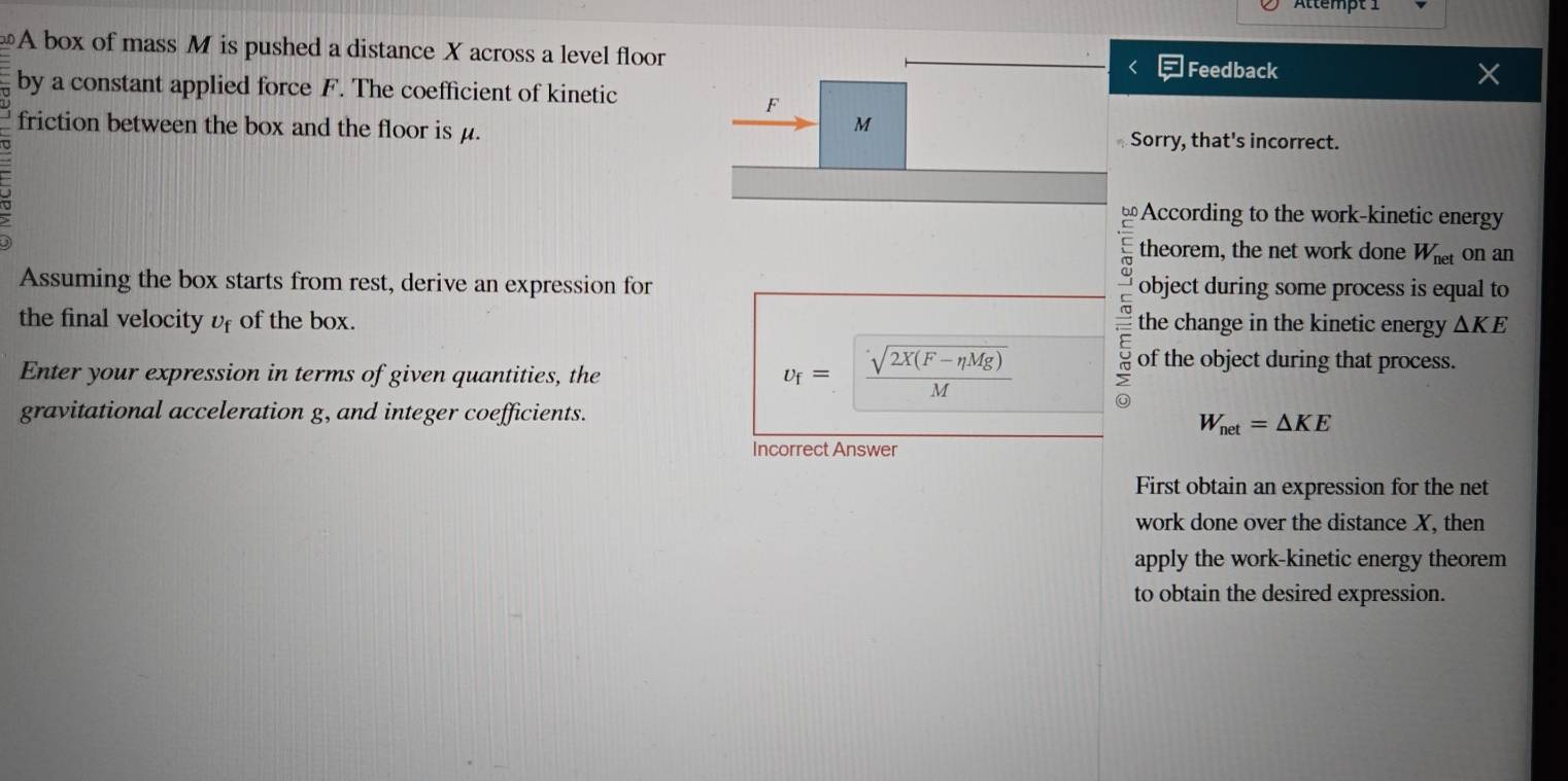 Ättempt 1 
A box of mass M is pushed a distance X across a level floor Feedback 
by a constant applied force F. The coefficient of kinetic
F
M
friction between the box and the floor is μ. Sorry, that's incorrect. 
U 
According to the work-kinetic energy 
theorem, the net work done W_net on an 
Assuming the box starts from rest, derive an expression for object during some process is equal to 
the final velocity υf of the box. _ _ cd_  the change in the kinetic energy △ KE
v_f=| (sqrt(2X(F-eta Mg)))/M 
Enter your expression in terms of given quantities, the of the object during that process. 
gravitational acceleration g, and integer coefficients.
W_net=△ KE
Incorrect Answer 
First obtain an expression for the net 
work done over the distance X, then 
apply the work-kinetic energy theorem 
to obtain the desired expression.