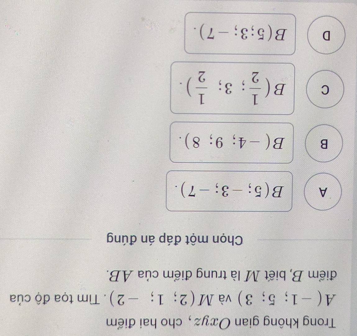 Trong không gian Oxyz, cho hai điểm
A(-1;5;3) và M(2;1;-2). Tìm tọa độ của
điểm B, biết M là trung điểm của AB.
Chọn một đáp án đúng
A B(5;-3;-7).
B B(-4;9;8).
C B( 1/2 ;3; 1/2 ).
D B(5;3;-7).