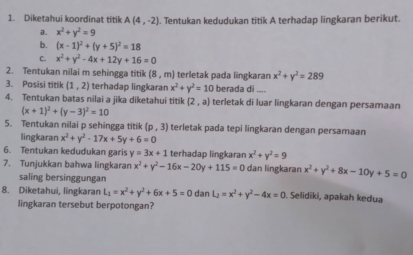 Diketahui koordinat titik A(4,-2). Tentukan kedudukan titik A terhadap lingkaran berikut. 
a. x^2+y^2=9
b. (x-1)^2+(y+5)^2=18
C. x^2+y^2-4x+12y+16=0
2. Tentukan nilai m sehingga titik (8,m) terletak pada lingkaran x^2+y^2=289
3. Posisi titik (1,2) terhadap lingkaran x^2+y^2=10 berada di .... 
4. Tentukan batas nilai a jika diketahui titik (2,a) terletak di luar lingkaran dengan persamaan
(x+1)^2+(y-3)^2=10
5. Tentukan nilai p sehingga titik (p,3) terletak pada tepi lingkaran dengan persamaan 
lingkaran x^2+y^2-17x+5y+6=0
6. Tentukan kedudukan garis y=3x+1 terhadap lingkaran x^2+y^2=9
7. Tunjukkan bahwa lingkaran x^2+y^2-16x-20y+115=0 dan lingkaran x^2+y^2+8x-10y+5=0
saling bersinggungan 
8. Diketahui, lingkaran L_1=x^2+y^2+6x+5=0 dan L_2=x^2+y^2-4x=0. Selidiki, apakah kedua 
lingkaran tersebut berpotongan?