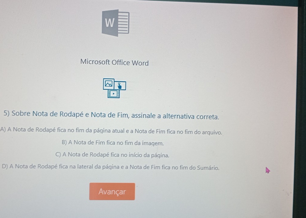 Microsoft Office Word
 20/6  finderline8 
5) Sobre Nota de Rodapé e Nota de Fim, assinale a alternativa correta.
A) A Nota de Rodapé fica no fim da página atual e a Nota de Fim fica no fim do arquivo.
B) A Nota de Fim fica no fim da imagem.
C) A Nota de Rodapé fica no início da página.
D) A Nota de Rodapé fica na lateral da página e a Nota de Fim fica no fim do Sumário.
Avançar