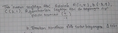 Tink'sudut segiiga ABC. Adalah A(-1,4), b(-3,-2),
C(3,1).. A, gambarlah segiga ABC dn bayangen ny? 
pada frunsan ( 4/-2 )
b. Tentulan KordPnar fifk sudur bayangan △ tsb+