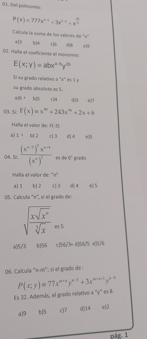 Del polinomio:
P(x)equiv 777x^(n-1)+3x^(5-n)+x^(frac 16)n
Calcula la suma de los valores de “ n ”
a) 3 b) 4 c) 6 d) 8 e) 9
02. Halla el coeficiente el monomio:
E(x;y)equiv abx^(a-b)y^(2b)
Si su grado relativo a “ x ” es 1 y
su grado absoluto es 5.
a) 6 。 b) 5 c) 4 d) 3 e) 7
03. Si: F(x)equiv x^(99)+243x^(94)+2x+6
Halla el valor de: F(-3)
a) 1 b) 2 c) 3 d) 4 e) 5
04. Si: frac (x^(n-2))^3x^(n+4)(x^n)^2 es de 6° grado
Halla el valor de: “ n ”
a) 1 b) 2 c) 3 d) 4 e) 5
05. Calcula “ n ”, si el grado de:
sqrt(frac xsqrt x^n)sqrt[3](x) es 5
a) 5/3 b) 56 c) 56/3_ d) 56/5 e) 5/6
06. Calcula “ n-m ”; si el grado de :
P(x;y)equiv 77x^(m+n)y^(n-5)+3x^(m+n+1)y^(n-8)
Es 32. Además, el grado relativo a “ y ” es 8.
a) 9 b) 5 c) 7 d) 14 e) 2
pág. 1