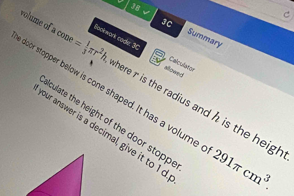 3B 
3C 
Summary 
Bookwork code: 30 Calculator 
allowed 
volume of a con = 1/3 π r^2h where r is the radius and h is the heigh 
door stopper below is cone shaped. It has a volume 291π cm^3. 
culate the height of the door stopp . 
our answer is a decimal, give it to 1 d